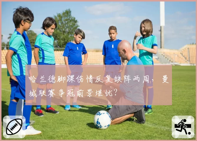 哈兰德脚踝伤情反复缺阵两周，曼城联赛争冠前景堪忧？
