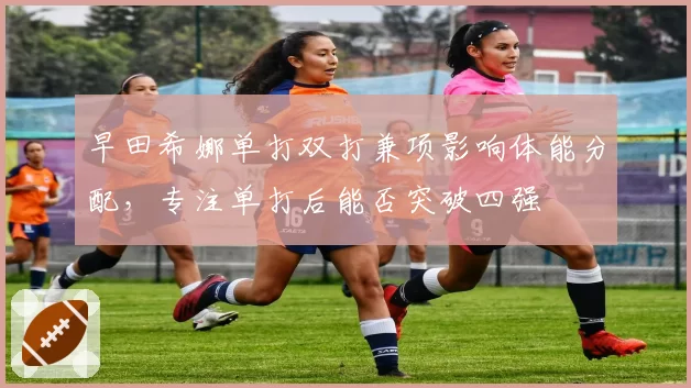 早田希娜单打双打兼项影响体能分配,专注单打后能否突破四强