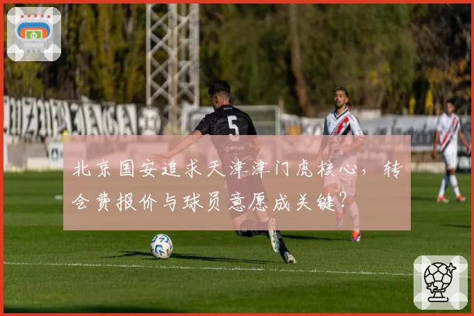 北京国安追求天津津门虎核心,转会费报价与球员意愿成关键?