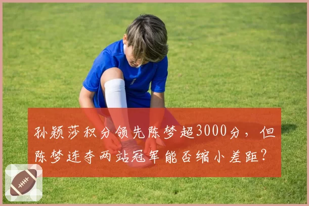 孙颖莎积分领先陈梦超3000分,但陈梦连夺两站冠军能否缩小差距?