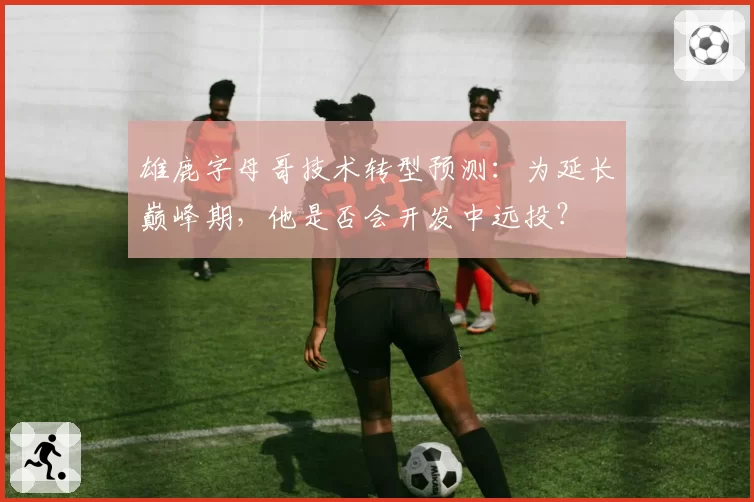 雄鹿字母哥技术转型预测：为延长巅峰期，他是否会开发中远投？