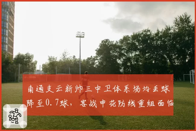 南通支云新帅三中卫体系场均丢球降至0.7球,客战申花防线重组面临赛季最大考验