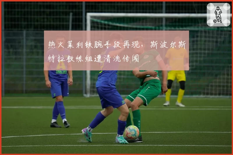热火莱利铁腕手段再现，斯波尔斯特拉教练组遭清洗传闻