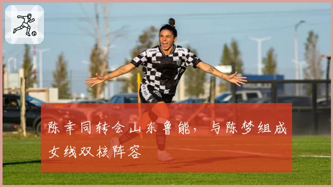 陈幸同转会山东鲁能，与陈梦组成女线双核阵容