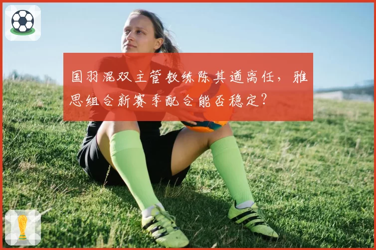 国羽混双主管教练陈其遒离任,雅思组合新赛季配合能否稳定?