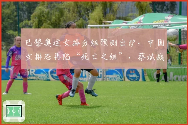 巴黎奥运女排分组预测出炉，中国女排恐再陷“死亡之组”，蔡斌战术面临终极考验