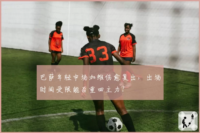 巴萨年轻中场加维伤愈复出，出场时间受限能否重回主力？