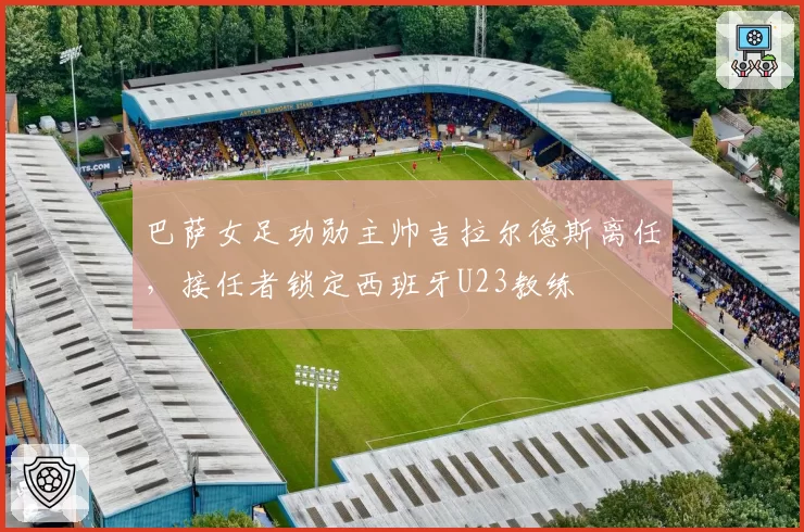 巴萨女足功勋主帅吉拉尔德斯离任，接任者锁定西班牙U23教练