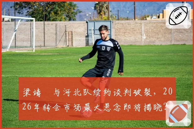 梁靖崑与河北队续约谈判破裂,2026年转会市场最大悬念即将揭晓?