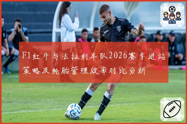 F1红牛与法拉利车队2026赛季进站策略及轮胎管理效率对比分析