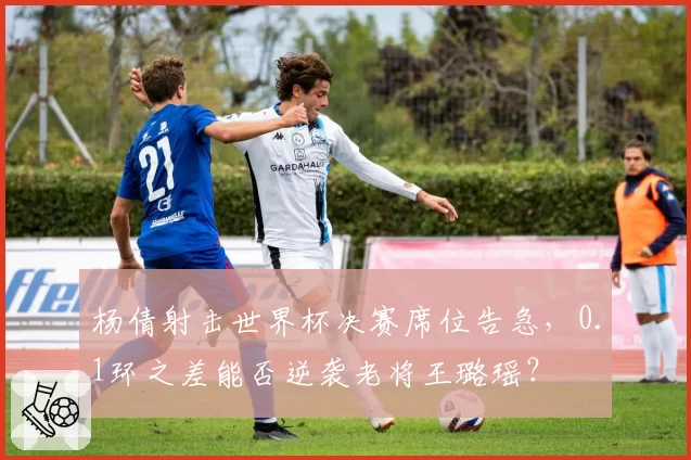 杨倩射击世界杯决赛席位告急,0.1环之差能否逆袭老将王璐瑶?