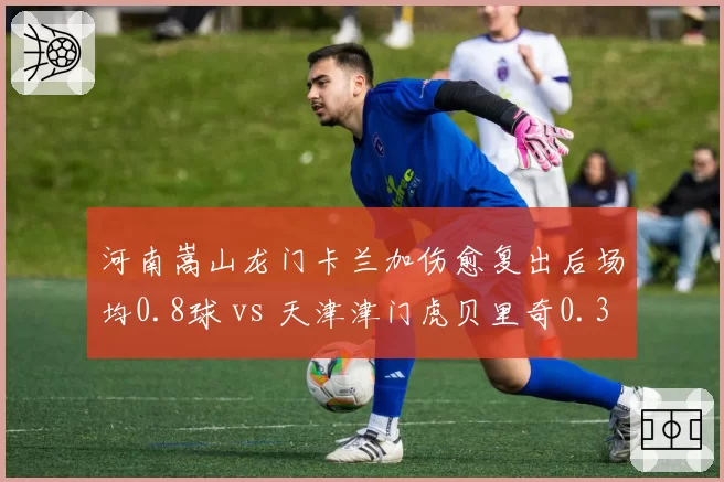 河南嵩山龙门卡兰加伤愈复出后场均0.8球 vs 天津津门虎贝里奇0.3球,外援状态决定比赛
