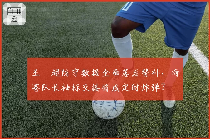 王燊超防守数据全面落后替补，海港队长袖标交接将成定时炸弹？