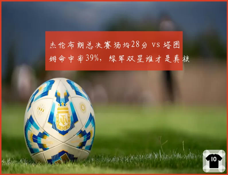 杰伦布朗总决赛场均28分 vs 塔图姆命中率39%，绿军双星谁才是真核心？
