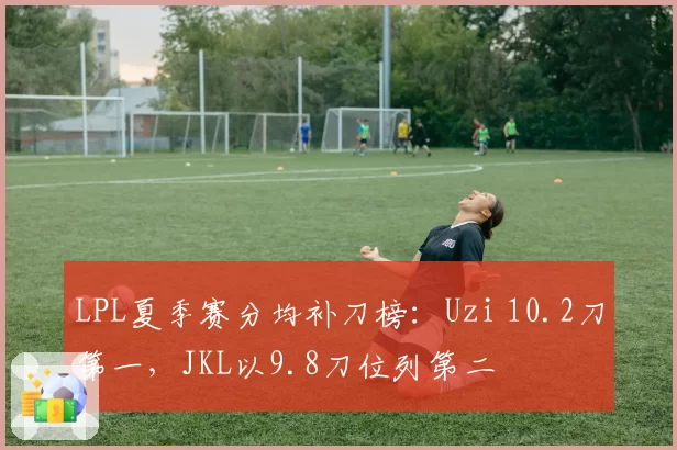 LPL夏季赛分均补刀榜：Uzi 10.2刀第一，JKL以9.8刀位列第二