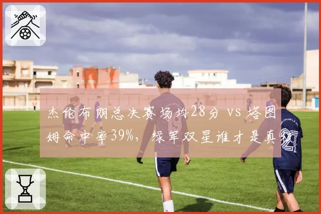 杰伦布朗总决赛场均28分 vs 塔图姆命中率39%,绿军双星谁才是真核心?