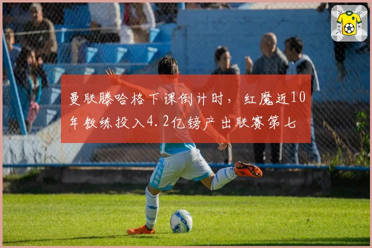 曼联滕哈格下课倒计时，红魔近10年教练投入4.2亿镑产出联赛第七