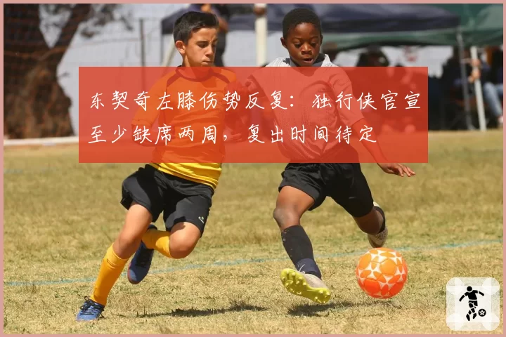 东契奇左膝伤势反复：独行侠官宣至少缺席两周，复出时间待定