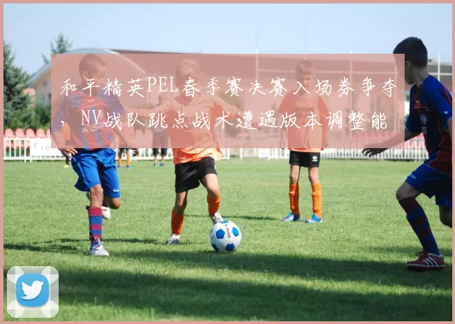 和平精英PEL春季赛决赛入场券争夺,NV战队跳点战术遭遇版本调整能否卫冕?