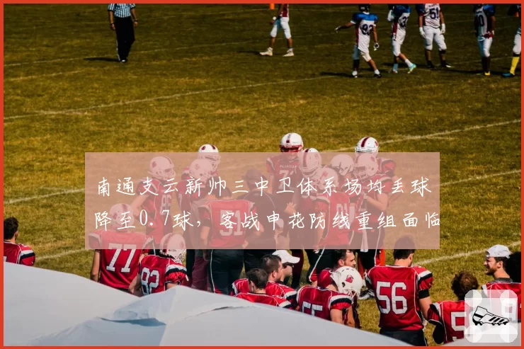 南通支云新帅三中卫体系场均丢球降至0.7球,客战申花防线重组面临赛季最大考验