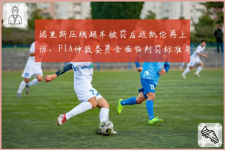 诺里斯压线超车被罚后迈凯伦再上诉，FIA仲裁委员会面临判罚标准考验
