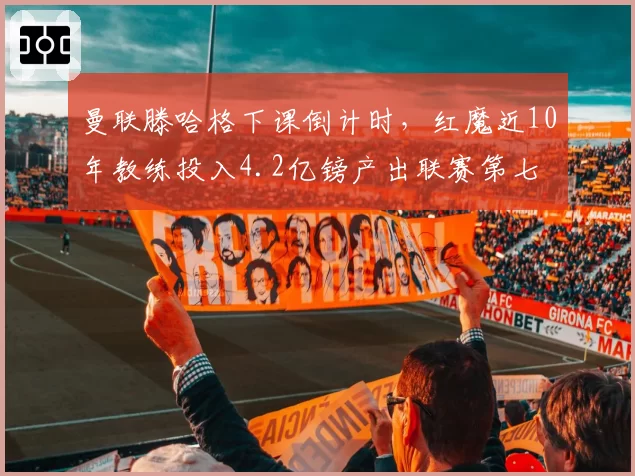 曼联滕哈格下课倒计时，红魔近10年教练投入4.2亿镑产出联赛第七