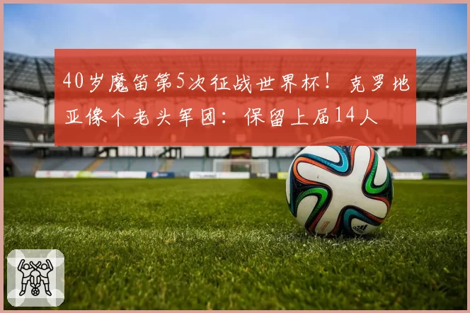 40岁魔笛第5次征战世界杯!克罗地亚像个老头军团:保留上届14人