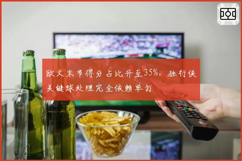 欧文末节得分占比升至35%，独行侠关键球处理完全依赖单打
