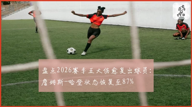 盘点2026赛季五大伤愈复出球员：詹姆斯-哈登状态恢复至87%