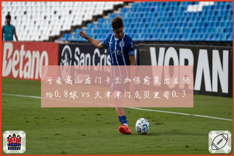 河南嵩山龙门卡兰加伤愈复出后场均0.8球 vs 天津津门虎贝里奇0.3球，外援状态决定比赛