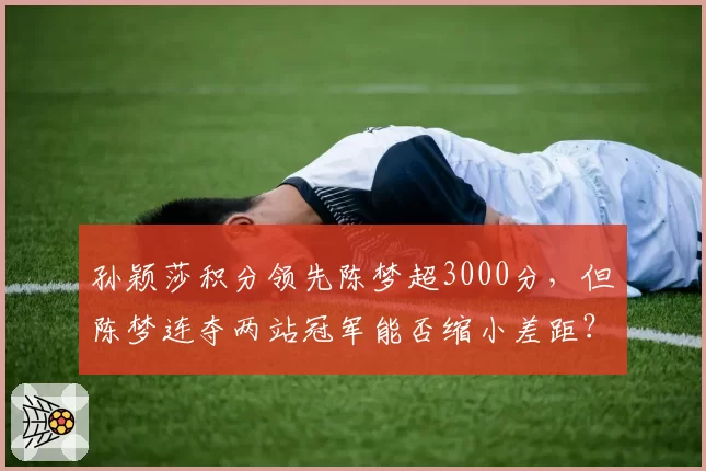 孙颖莎积分领先陈梦超3000分,但陈梦连夺两站冠军能否缩小差距?