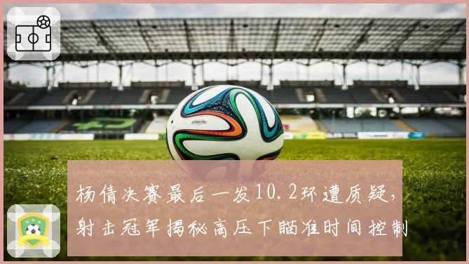 杨倩决赛最后一发10.2环遭质疑，射击冠军揭秘高压下瞄准时间控制秘诀