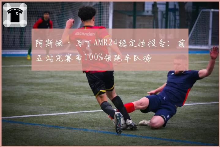 阿斯顿·马丁AMR24稳定性报告：前五站完赛率100%领跑车队榜