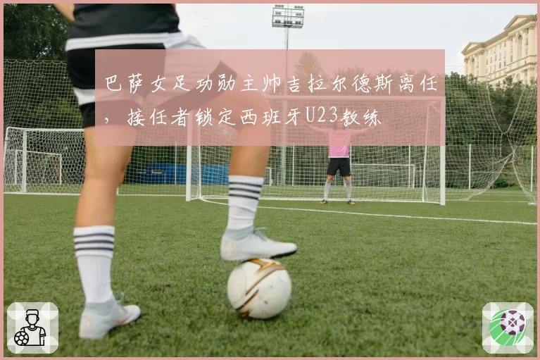 巴萨女足功勋主帅吉拉尔德斯离任，接任者锁定西班牙U23教练