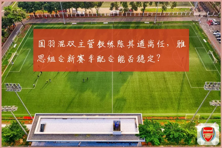 国羽混双主管教练陈其遒离任,雅思组合新赛季配合能否稳定?