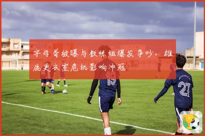 字母哥被曝与教练组爆发争吵，雄鹿更衣室危机影响冲冠