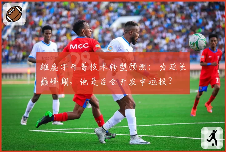 雄鹿字母哥技术转型预测：为延长巅峰期，他是否会开发中远投？