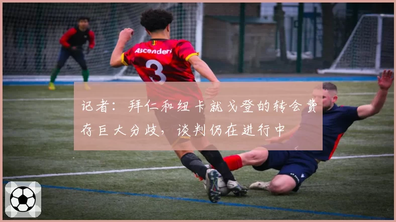 记者：拜仁和纽卡就戈登的转会费存巨大分歧，谈判仍在进行中