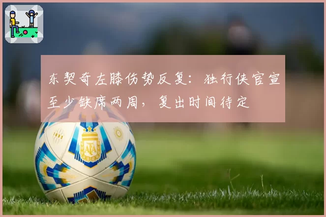东契奇左膝伤势反复：独行侠官宣至少缺席两周，复出时间待定