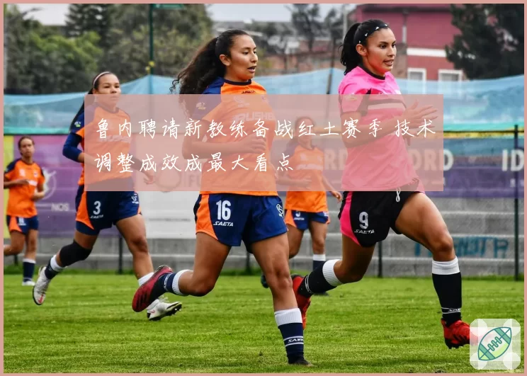 鲁内聘请新教练备战红土赛季 技术调整成效成最大看点