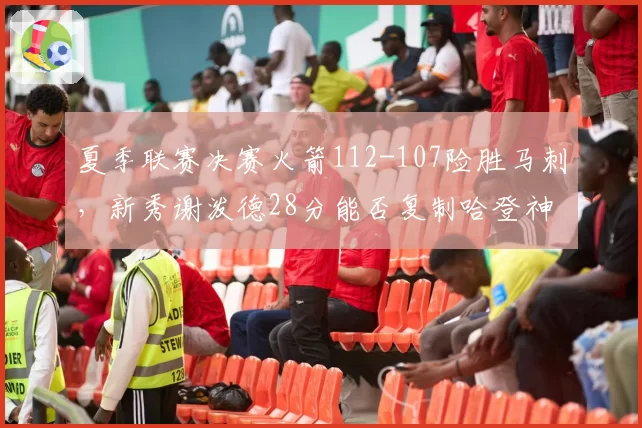 夏季联赛决赛火箭112-107险胜马刺，新秀谢泼德28分能否复制哈登神话？