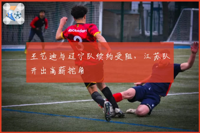 王艺迪与辽宁队续约受阻,江苏队开出高薪挖角