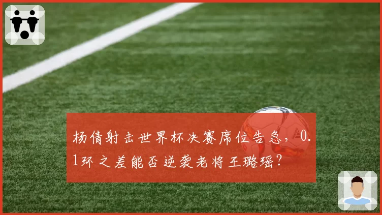 杨倩射击世界杯决赛席位告急,0.1环之差能否逆袭老将王璐瑶?