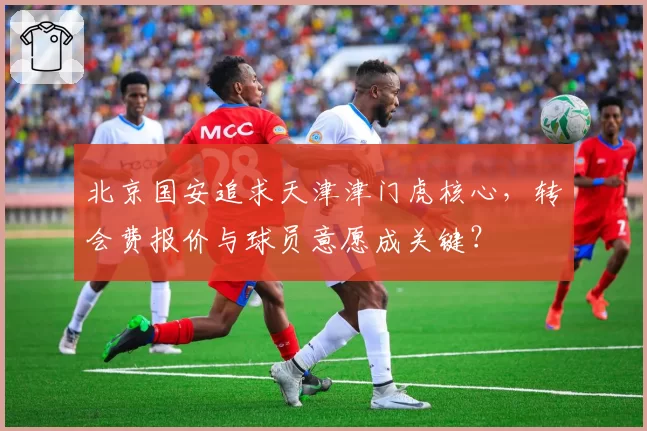 北京国安追求天津津门虎核心,转会费报价与球员意愿成关键?