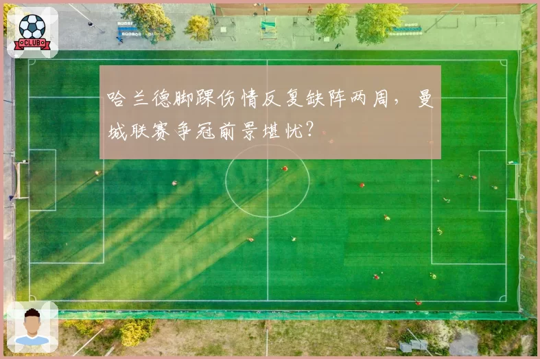 哈兰德脚踝伤情反复缺阵两周，曼城联赛争冠前景堪忧？