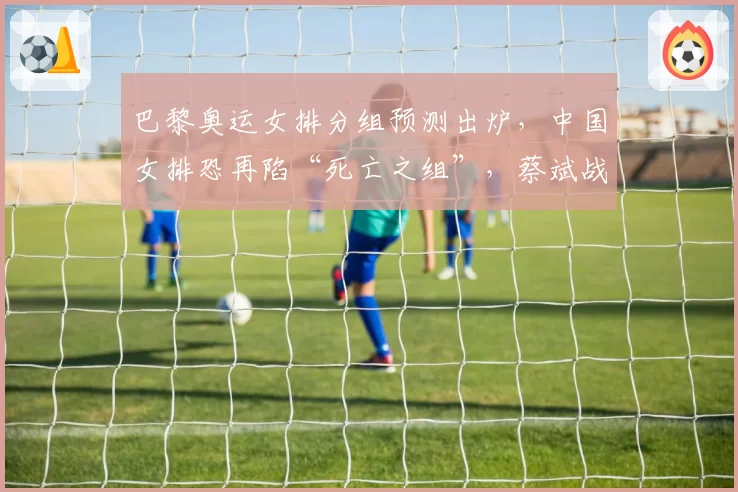 巴黎奥运女排分组预测出炉，中国女排恐再陷“死亡之组”，蔡斌战术面临终极考验