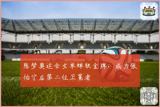 陈梦奥运会女单蝉联金牌,成为张怡宁后第二位卫冕者