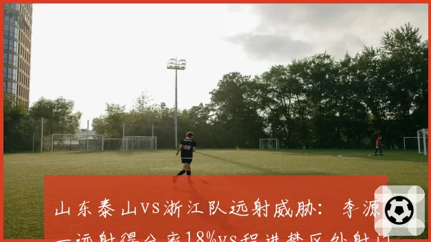 山东泰山vs浙江队远射威胁：李源一远射得分率18%vs程进禁区外射门占比42%
