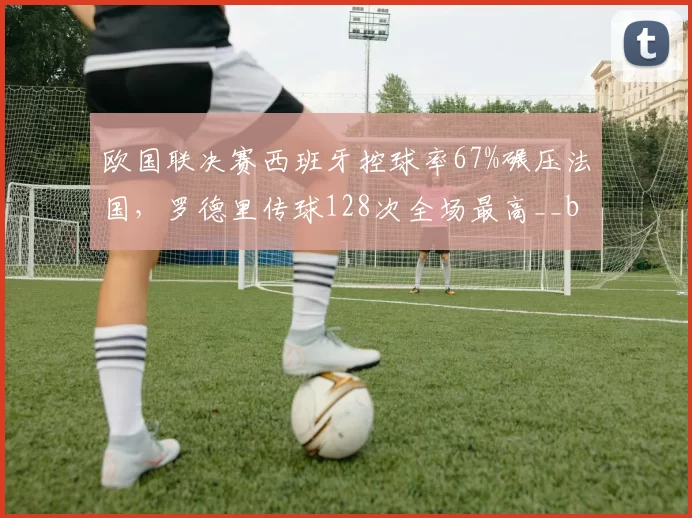 欧国联决赛西班牙控球率67%碾压法国，罗德里传球128次全场最高__br_