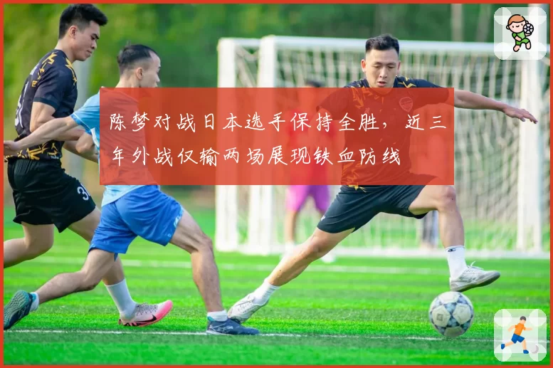 陈梦对战日本选手保持全胜，近三年外战仅输两场展现铁血防线
